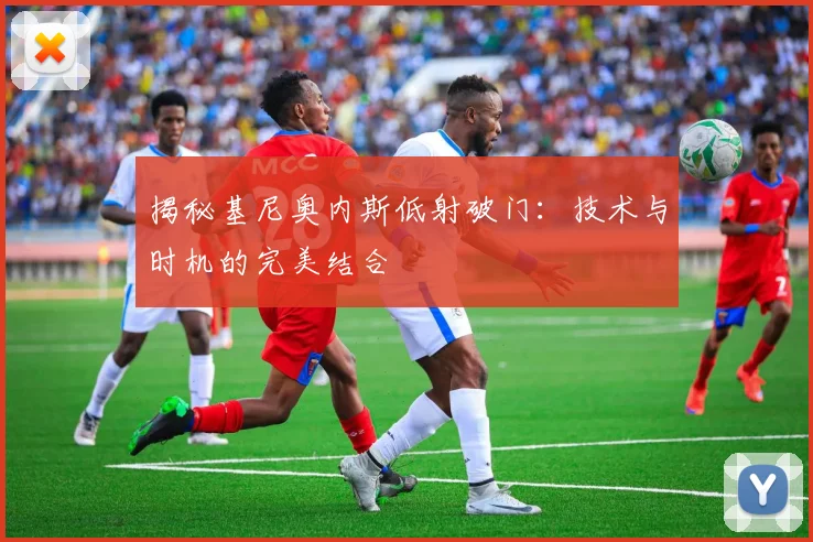 揭秘基尼奥内斯低射破门:技术与时机的完美结合