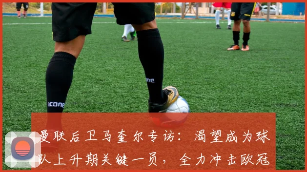 曼联后卫马奎尔专访：渴望成为球队上升期关键一员，全力冲击欧冠资格