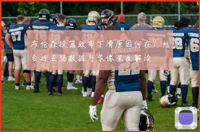 布伦森投篮效率下滑原因何在？结合近五场数据与录像深度解读