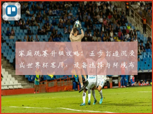 家庭观赛升级攻略：五步打造沉浸式世界杯客厅，设备选择与环境布置全解析