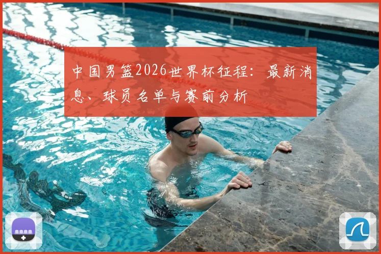 中国男篮2026世界杯征程：最新消息、球员名单与赛前分析