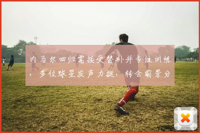 内马尔回归需接受替补并专注训练，多位球星发声力挺，转会前景分析