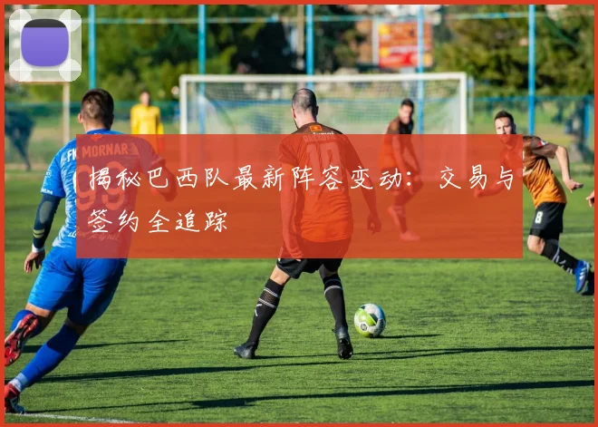 揭秘巴西队最新阵容变动：交易与签约全追踪