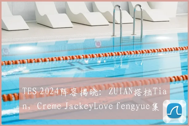 TES 2024阵容揭晓:ZUIAN搭档Tian,Creme JackeyLove fengyue集