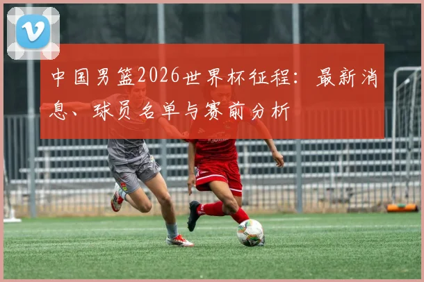 中国男篮2026世界杯征程：最新消息、球员名单与赛前分析