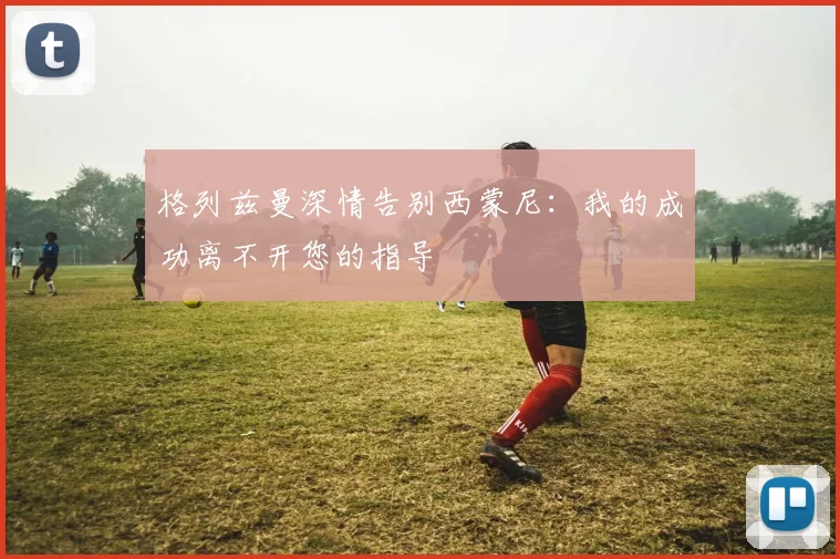 格列兹曼深情告别西蒙尼：我的成功离不开您的指导