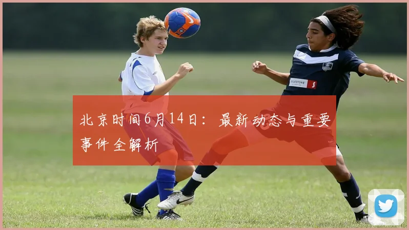 北京时间6月14日：最新动态与重要事件全解析