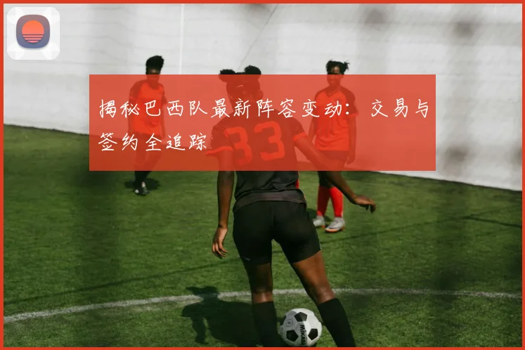揭秘巴西队最新阵容变动：交易与签约全追踪
