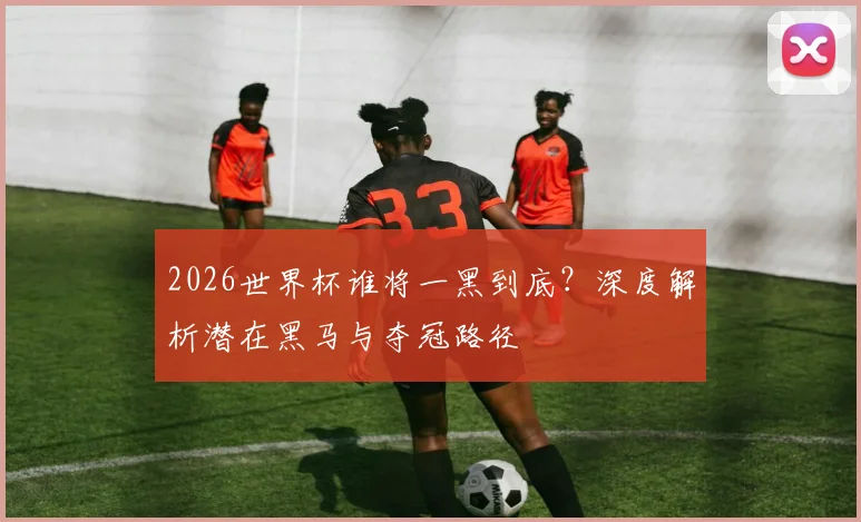 2026世界杯谁将一黑到底？深度解析潜在黑马与夺冠路径